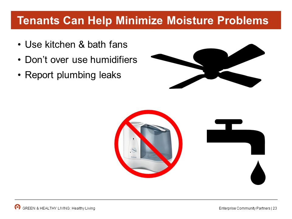 Enterprise Community Partners | 23GREEN & HEALTHY LIVING: Healthy Living Use kitchen & bath fans Don’t over use humidifiers Report plumbing leaks Tenants Can Help Minimize Moisture Problems