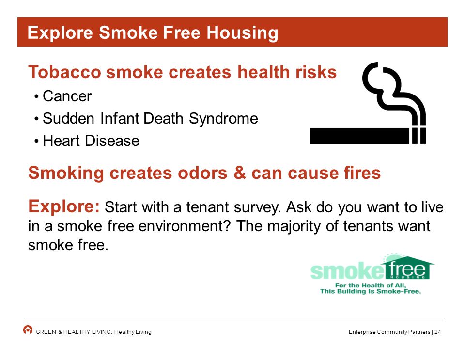 Enterprise Community Partners | 24GREEN & HEALTHY LIVING: Healthy Living Tobacco smoke creates health risks Cancer Sudden Infant Death Syndrome Heart Disease Smoking creates odors & can cause fires Explore: Start with a tenant survey.