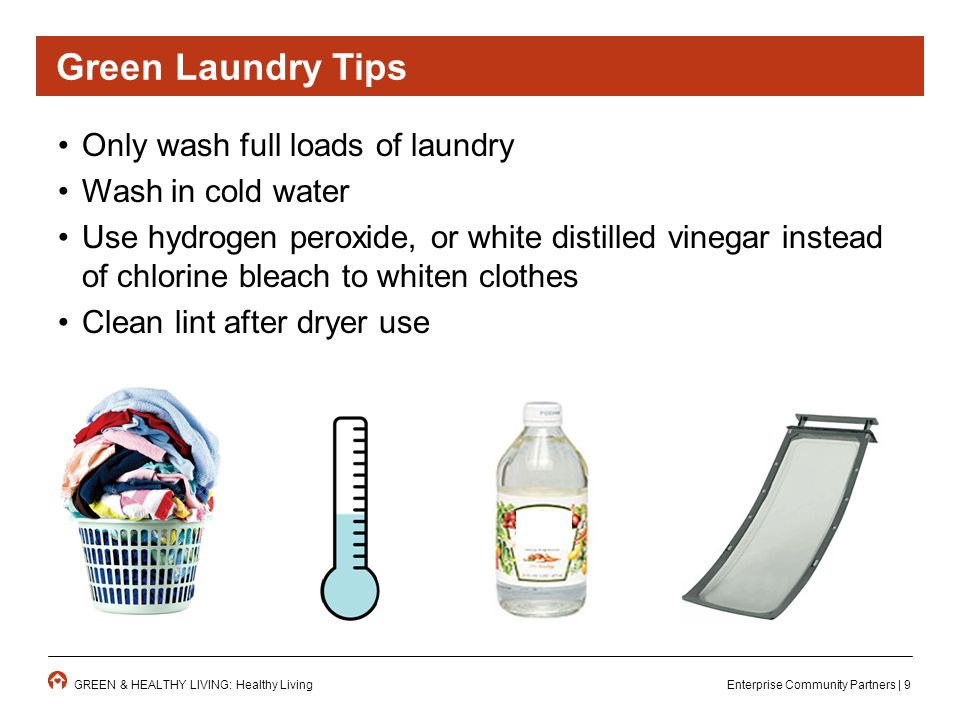 Enterprise Community Partners | 9GREEN & HEALTHY LIVING: Healthy Living Only wash full loads of laundry Wash in cold water Use hydrogen peroxide, or white distilled vinegar instead of chlorine bleach to whiten clothes Clean lint after dryer use Green Laundry Tips