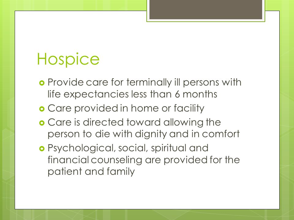 Hospice  Provide care for terminally ill persons with life expectancies less than 6 months  Care provided in home or facility  Care is directed toward allowing the person to die with dignity and in comfort  Psychological, social, spiritual and financial counseling are provided for the patient and family