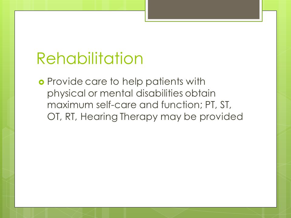Rehabilitation  Provide care to help patients with physical or mental disabilities obtain maximum self-care and function; PT, ST, OT, RT, Hearing Therapy may be provided