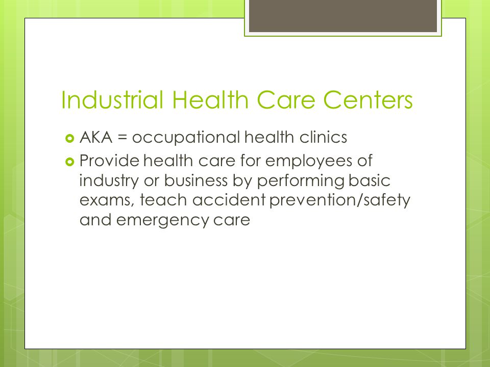 Industrial Health Care Centers  AKA = occupational health clinics  Provide health care for employees of industry or business by performing basic exams, teach accident prevention/safety and emergency care