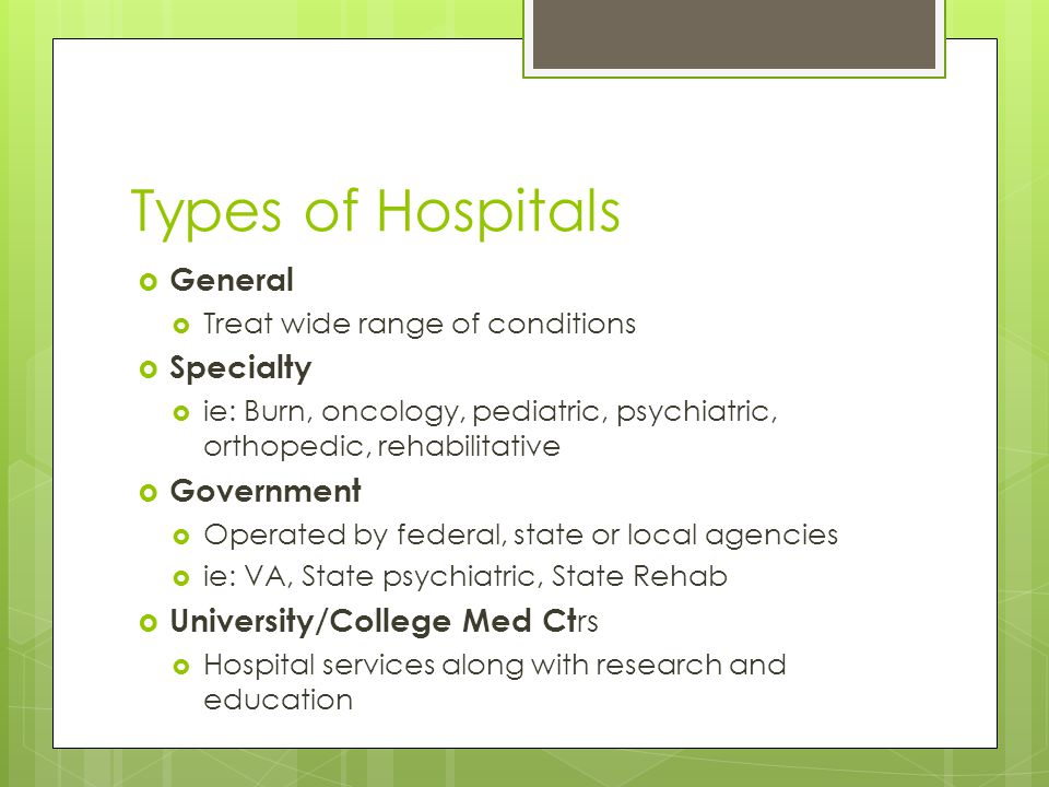 Types of Hospitals  General  Treat wide range of conditions  Specialty  ie: Burn, oncology, pediatric, psychiatric, orthopedic, rehabilitative  Government  Operated by federal, state or local agencies  ie: VA, State psychiatric, State Rehab  University/College Med Ct rs  Hospital services along with research and education