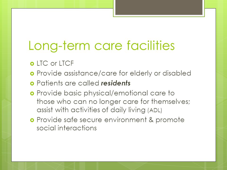 Long-term care facilities  LTC or LTCF  Provide assistance/care for elderly or disabled  Patients are called residents  Provide basic physical/emotional care to those who can no longer care for themselves; assist with activities of daily living (ADL)  Provide safe secure environment & promote social interactions
