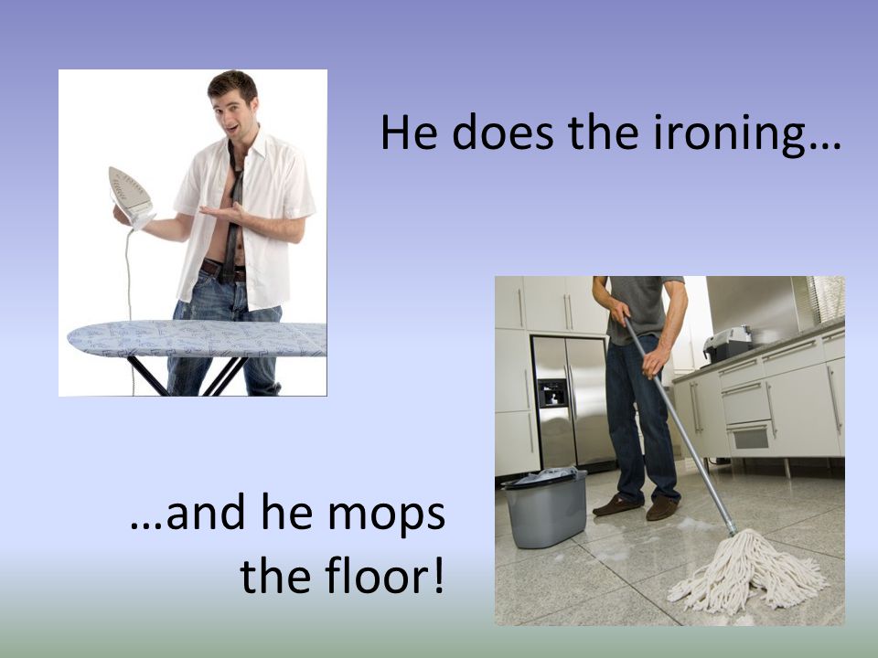 …and he mops the floor! He does the ironing…