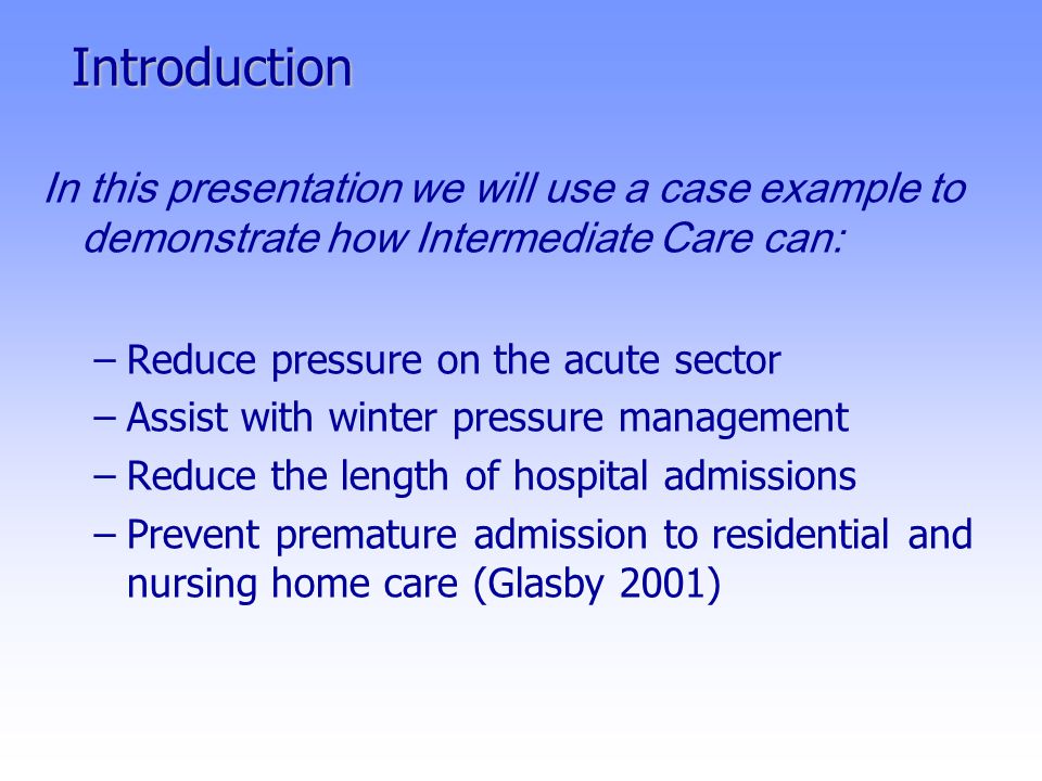 Introduction In this presentation we will use a case example to demonstrate how Intermediate Care can: –Reduce pressure on the acute sector –Assist with winter pressure management –Reduce the length of hospital admissions –Prevent premature admission to residential and nursing home care (Glasby 2001)
