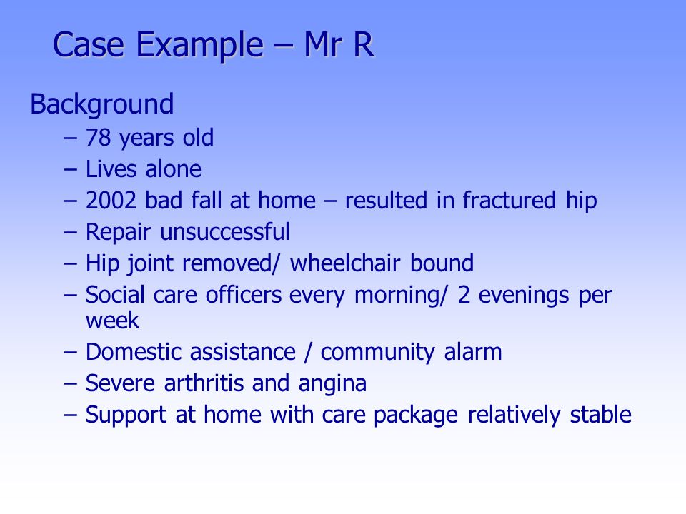 Case Example – Mr R Background –78 years old –Lives alone –2002 bad fall at home – resulted in fractured hip –Repair unsuccessful –Hip joint removed/ wheelchair bound –Social care officers every morning/ 2 evenings per week –Domestic assistance / community alarm –Severe arthritis and angina –Support at home with care package relatively stable