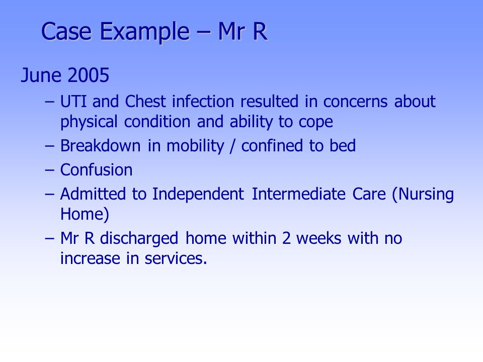 Case Example – Mr R June 2005 –UTI and Chest infection resulted in concerns about physical condition and ability to cope –Breakdown in mobility / confined to bed –Confusion –Admitted to Independent Intermediate Care (Nursing Home) –Mr R discharged home within 2 weeks with no increase in services.