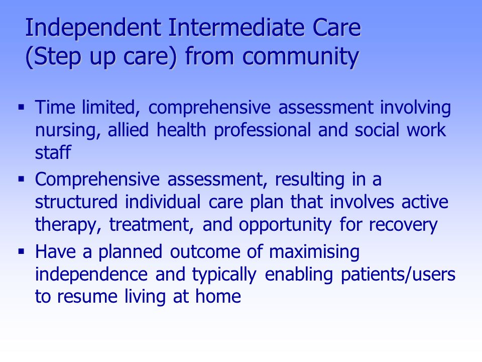 Independent Intermediate Care (Step up care) from community  Time limited, comprehensive assessment involving nursing, allied health professional and social work staff  Comprehensive assessment, resulting in a structured individual care plan that involves active therapy, treatment, and opportunity for recovery  Have a planned outcome of maximising independence and typically enabling patients/users to resume living at home