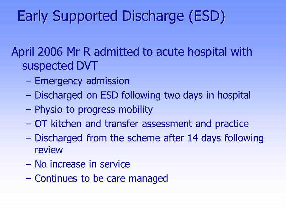 Early Supported Discharge (ESD) April 2006 Mr R admitted to acute hospital with suspected DVT –Emergency admission –Discharged on ESD following two days in hospital –Physio to progress mobility –OT kitchen and transfer assessment and practice –Discharged from the scheme after 14 days following review –No increase in service –Continues to be care managed