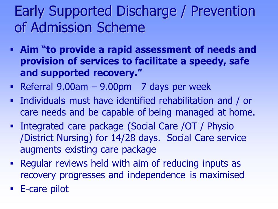 Early Supported Discharge / Prevention of Admission Scheme  Aim to provide a rapid assessment of needs and provision of services to facilitate a speedy, safe and supported recovery.  Referral 9.00am – 9.00pm 7 days per week  Individuals must have identified rehabilitation and / or care needs and be capable of being managed at home.