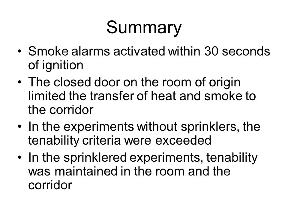Summary Smoke alarms activated within 30 seconds of ignition The closed door on the room of origin limited the transfer of heat and smoke to the corridor In the experiments without sprinklers, the tenability criteria were exceeded In the sprinklered experiments, tenability was maintained in the room and the corridor