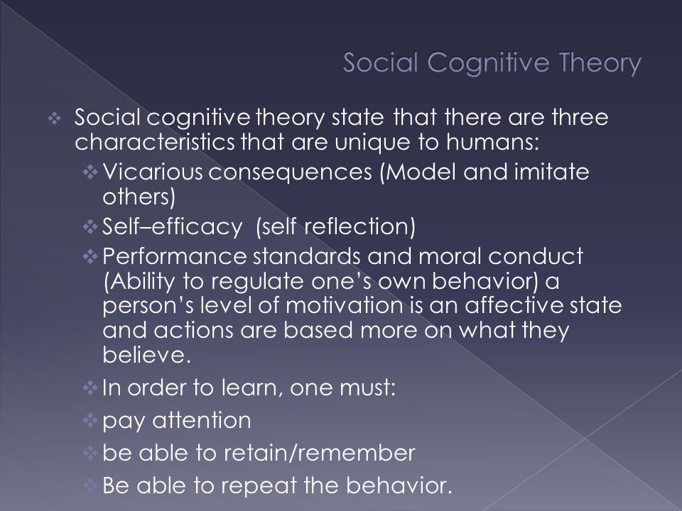  Social cognitive theory state that there are three characteristics that are unique to humans:  Vicarious consequences (Model and imitate others)  Self–efficacy (self reflection)  Performance standards and moral conduct (Ability to regulate one’s own behavior) a person’s level of motivation is an affective state and actions are based more on what they believe.
