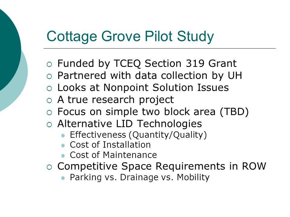 Cottage Grove Pilot Study  Funded by TCEQ Section 319 Grant  Partnered with data collection by UH  Looks at Nonpoint Solution Issues  A true research project  Focus on simple two block area (TBD)  Alternative LID Technologies Effectiveness (Quantity/Quality) Cost of Installation Cost of Maintenance  Competitive Space Requirements in ROW Parking vs.