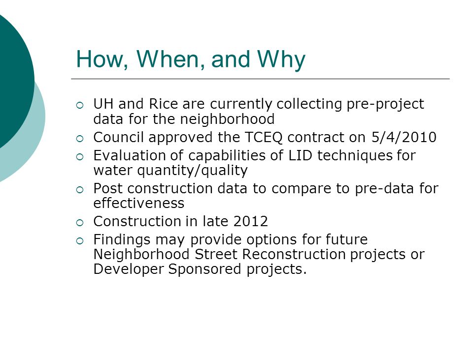 How, When, and Why  UH and Rice are currently collecting pre-project data for the neighborhood  Council approved the TCEQ contract on 5/4/2010  Evaluation of capabilities of LID techniques for water quantity/quality  Post construction data to compare to pre-data for effectiveness  Construction in late 2012  Findings may provide options for future Neighborhood Street Reconstruction projects or Developer Sponsored projects.