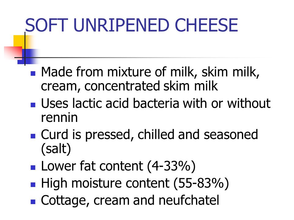 SOFT UNRIPENED CHEESE Made from mixture of milk, skim milk, cream, concentrated skim milk Uses lactic acid bacteria with or without rennin Curd is pressed, chilled and seasoned (salt) Lower fat content (4-33%) High moisture content (55-83%) Cottage, cream and neufchatel