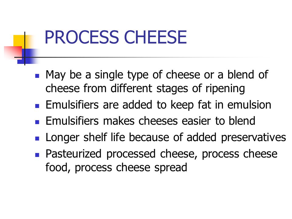 PROCESS CHEESE May be a single type of cheese or a blend of cheese from different stages of ripening Emulsifiers are added to keep fat in emulsion Emulsifiers makes cheeses easier to blend Longer shelf life because of added preservatives Pasteurized processed cheese, process cheese food, process cheese spread