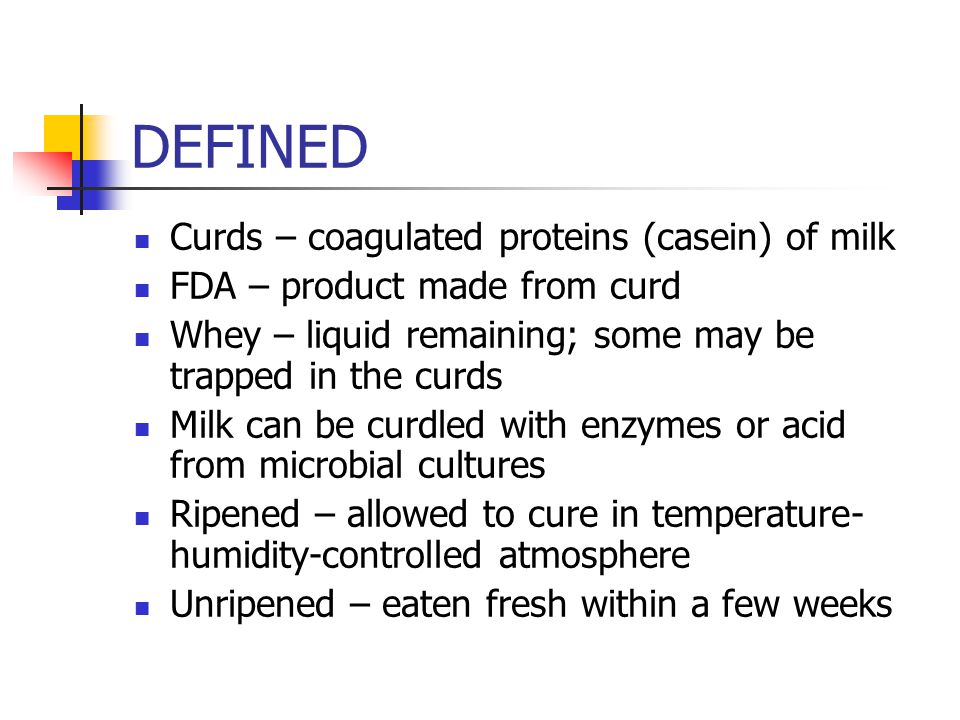 DEFINED Curds – coagulated proteins (casein) of milk FDA – product made from curd Whey – liquid remaining; some may be trapped in the curds Milk can be curdled with enzymes or acid from microbial cultures Ripened – allowed to cure in temperature- humidity-controlled atmosphere Unripened – eaten fresh within a few weeks