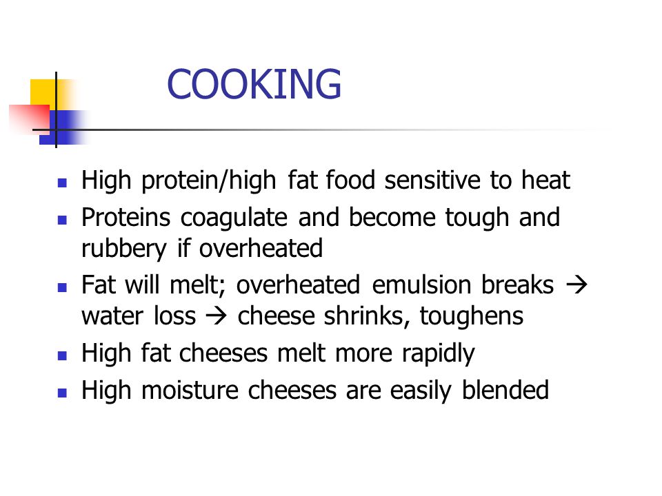 COOKING High protein/high fat food sensitive to heat Proteins coagulate and become tough and rubbery if overheated Fat will melt; overheated emulsion breaks  water loss  cheese shrinks, toughens High fat cheeses melt more rapidly High moisture cheeses are easily blended