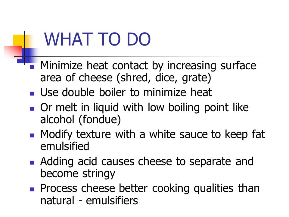 WHAT TO DO Minimize heat contact by increasing surface area of cheese (shred, dice, grate) Use double boiler to minimize heat Or melt in liquid with low boiling point like alcohol (fondue) Modify texture with a white sauce to keep fat emulsified Adding acid causes cheese to separate and become stringy Process cheese better cooking qualities than natural - emulsifiers