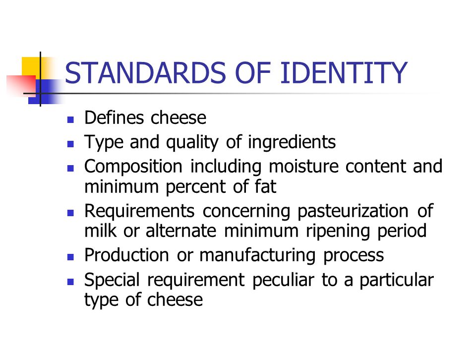 STANDARDS OF IDENTITY Defines cheese Type and quality of ingredients Composition including moisture content and minimum percent of fat Requirements concerning pasteurization of milk or alternate minimum ripening period Production or manufacturing process Special requirement peculiar to a particular type of cheese