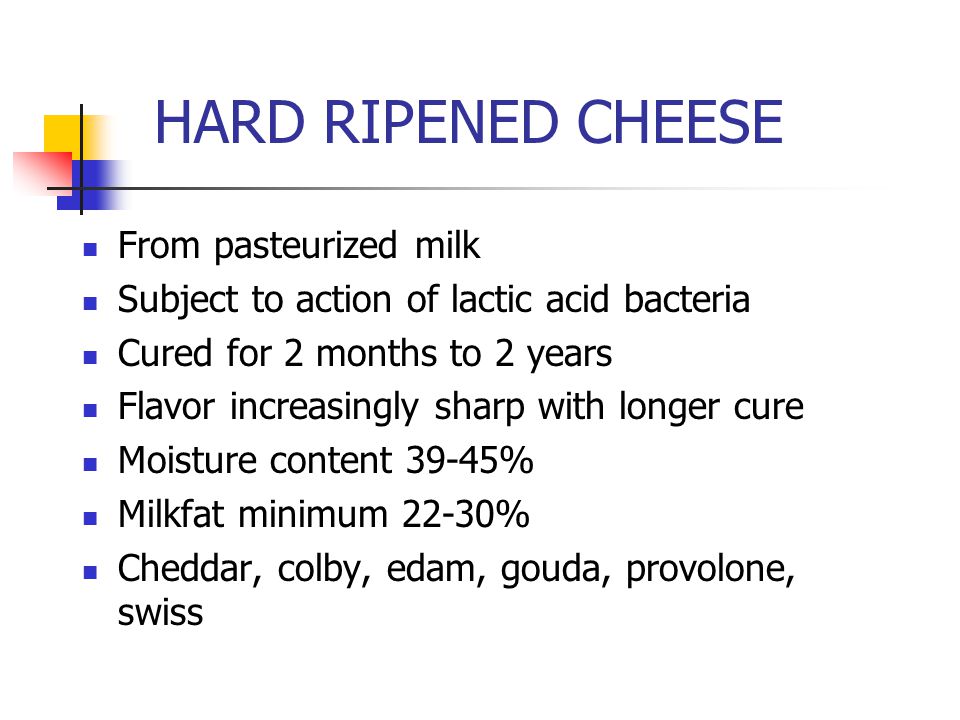 HARD RIPENED CHEESE From pasteurized milk Subject to action of lactic acid bacteria Cured for 2 months to 2 years Flavor increasingly sharp with longer cure Moisture content 39-45% Milkfat minimum 22-30% Cheddar, colby, edam, gouda, provolone, swiss