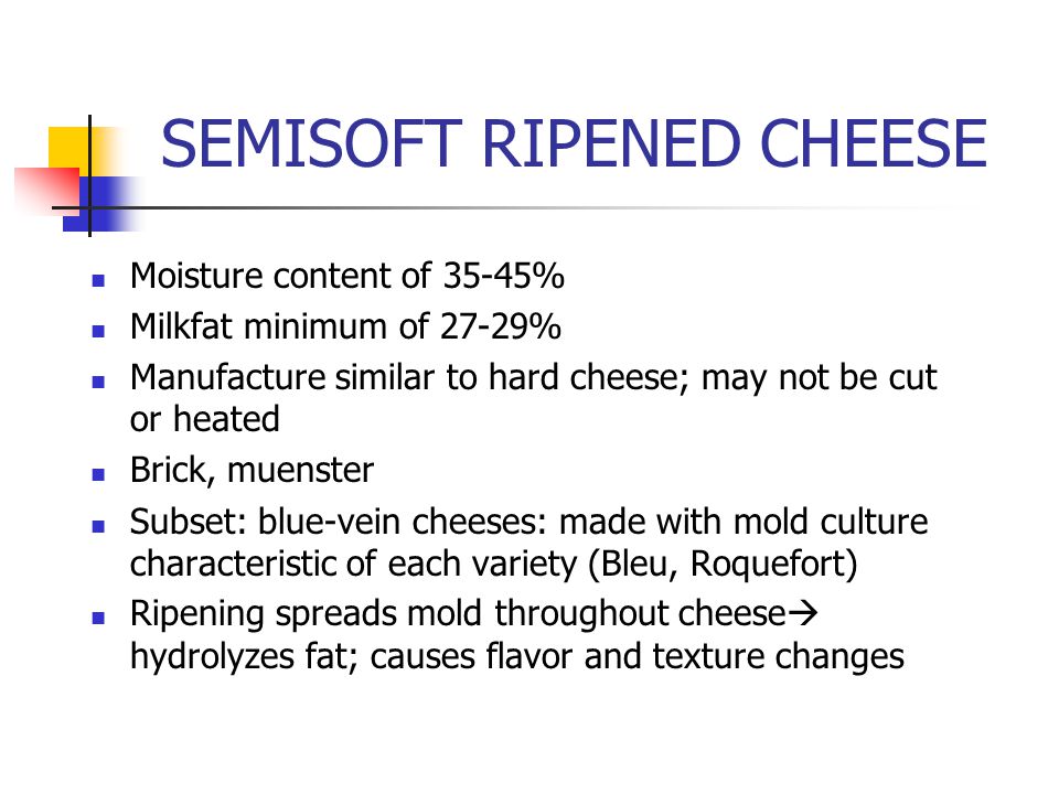 SEMISOFT RIPENED CHEESE Moisture content of 35-45% Milkfat minimum of 27-29% Manufacture similar to hard cheese; may not be cut or heated Brick, muenster Subset: blue-vein cheeses: made with mold culture characteristic of each variety (Bleu, Roquefort) Ripening spreads mold throughout cheese  hydrolyzes fat; causes flavor and texture changes