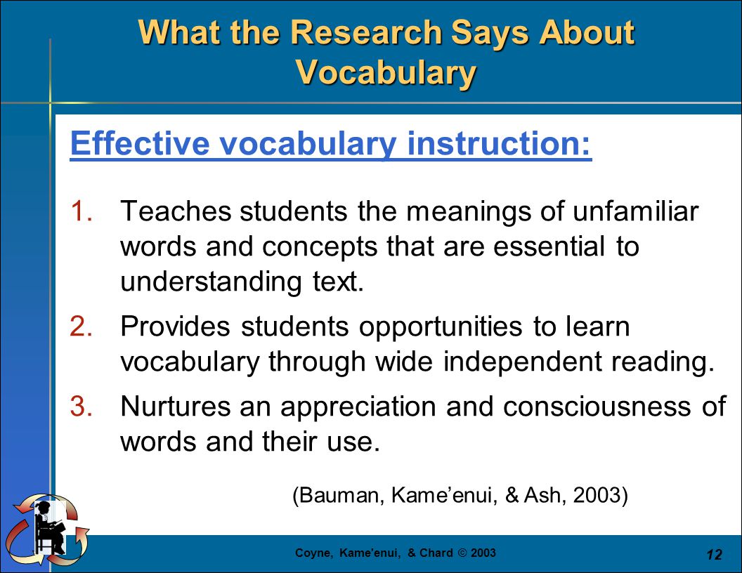 Coyne, Kame enui, & Chard © (Bauman, Kame’enui, & Ash, 2003) What the Research Says About Vocabulary Effective vocabulary instruction: 1.Teaches students the meanings of unfamiliar words and concepts that are essential to understanding text.