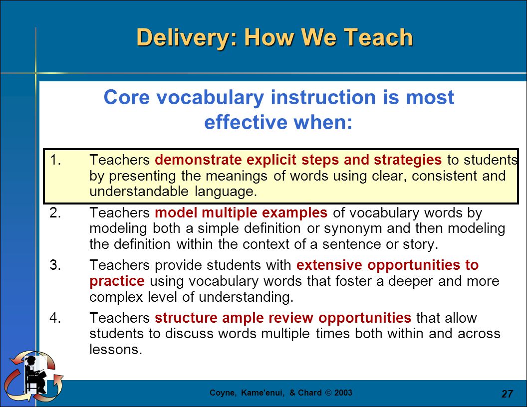 Coyne, Kame enui, & Chard © Core vocabulary instruction is most effective when: 1.Teachers demonstrate explicit steps and strategies to students by presenting the meanings of words using clear, consistent and understandable language.
