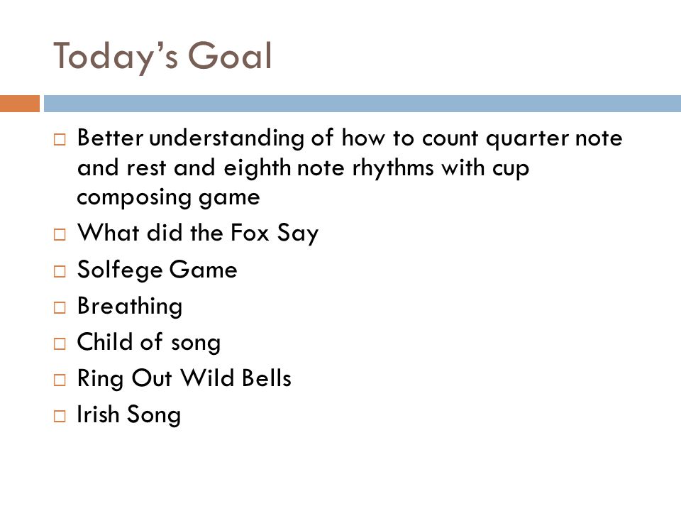 Today’s Goal  Better understanding of how to count quarter note and rest and eighth note rhythms with cup composing game  What did the Fox Say  Solfege Game  Breathing  Child of song  Ring Out Wild Bells  Irish Song
