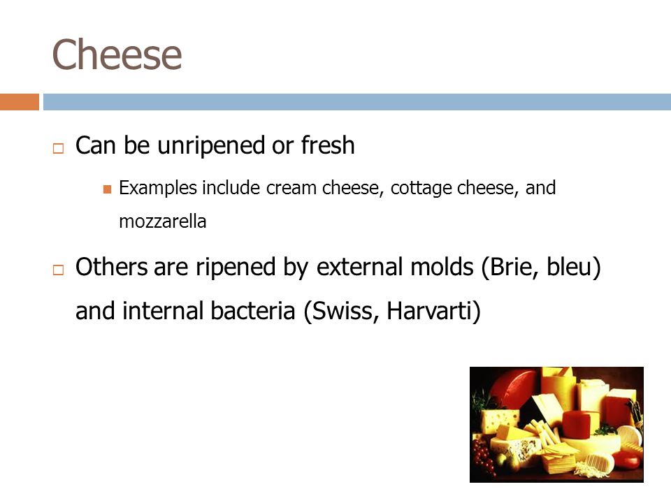  Can be unripened or fresh Examples include cream cheese, cottage cheese, and mozzarella  Others are ripened by external molds (Brie, bleu) and internal bacteria (Swiss, Harvarti)