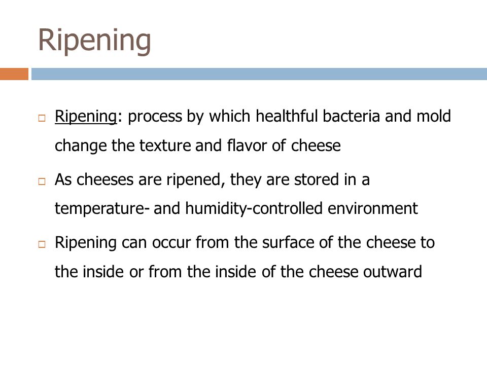 Ripening  Ripening: process by which healthful bacteria and mold change the texture and flavor of cheese  As cheeses are ripened, they are stored in a temperature- and humidity-controlled environment  Ripening can occur from the surface of the cheese to the inside or from the inside of the cheese outward