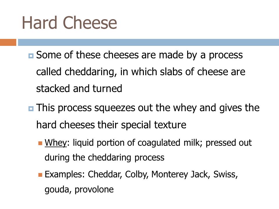  Some of these cheeses are made by a process called cheddaring, in which slabs of cheese are stacked and turned  This process squeezes out the whey and gives the hard cheeses their special texture Whey: liquid portion of coagulated milk; pressed out during the cheddaring process Examples: Cheddar, Colby, Monterey Jack, Swiss, gouda, provolone Hard Cheese
