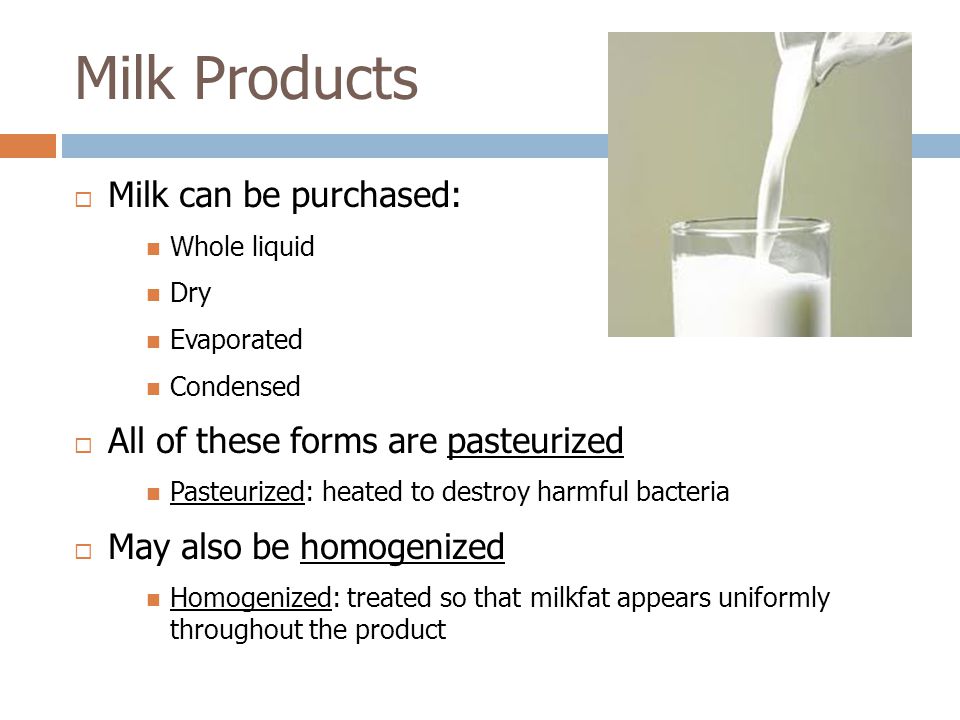 Milk Products  Milk can be purchased: Whole liquid Dry Evaporated Condensed  All of these forms are pasteurized Pasteurized: heated to destroy harmful bacteria  May also be homogenized Homogenized: treated so that milkfat appears uniformly throughout the product