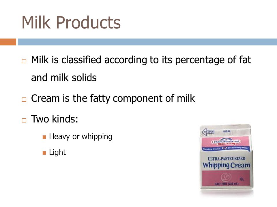  Milk is classified according to its percentage of fat and milk solids  Cream is the fatty component of milk  Two kinds: Heavy or whipping Light Milk Products