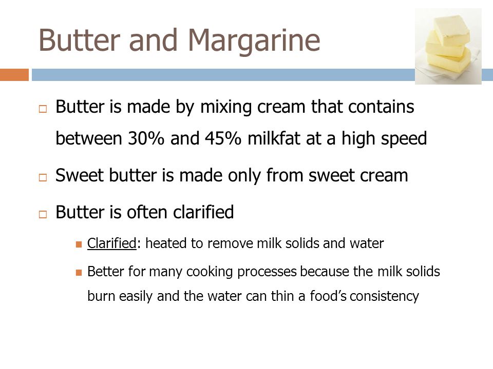 Butter and Margarine  Butter is made by mixing cream that contains between 30% and 45% milkfat at a high speed  Sweet butter is made only from sweet cream  Butter is often clarified Clarified: heated to remove milk solids and water Better for many cooking processes because the milk solids burn easily and the water can thin a food’s consistency