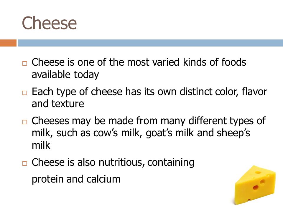  Cheese is one of the most varied kinds of foods available today  Each type of cheese has its own distinct color, flavor and texture  Cheeses may be made from many different types of milk, such as cow’s milk, goat’s milk and sheep’s milk  Cheese is also nutritious, containing protein and calcium Cheese