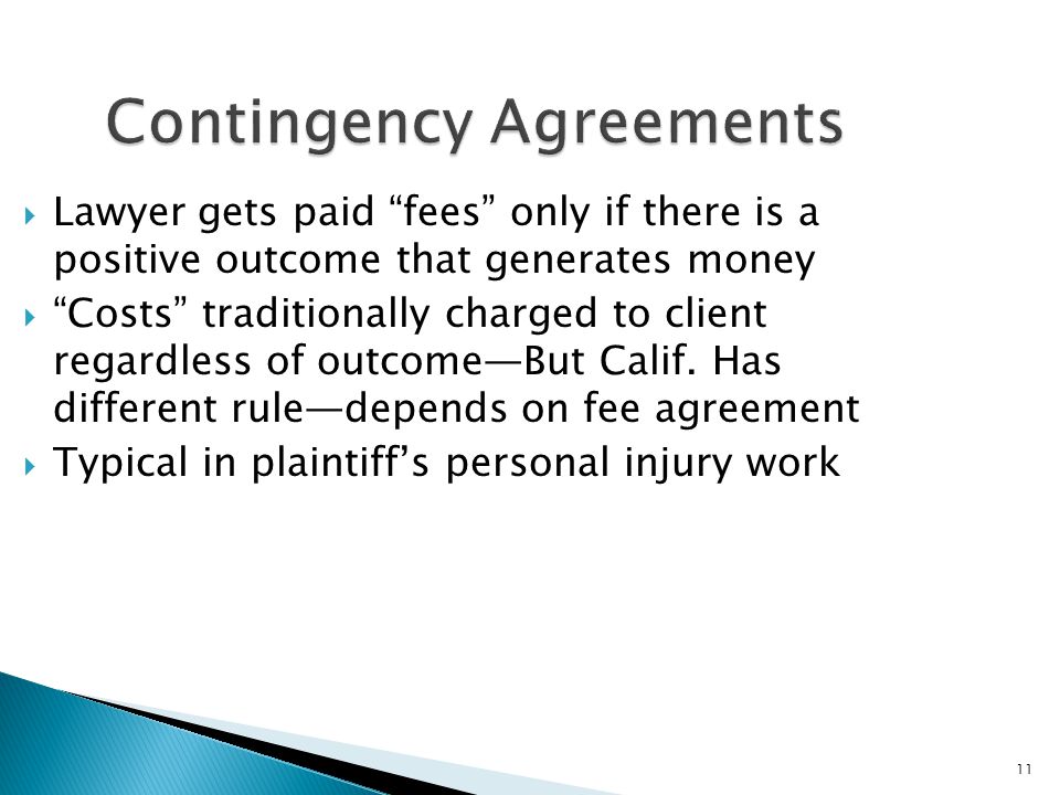 11 Contingency Agreements  Lawyer gets paid fees only if there is a positive outcome that generates money  Costs traditionally charged to client regardless of outcome—But Calif.
