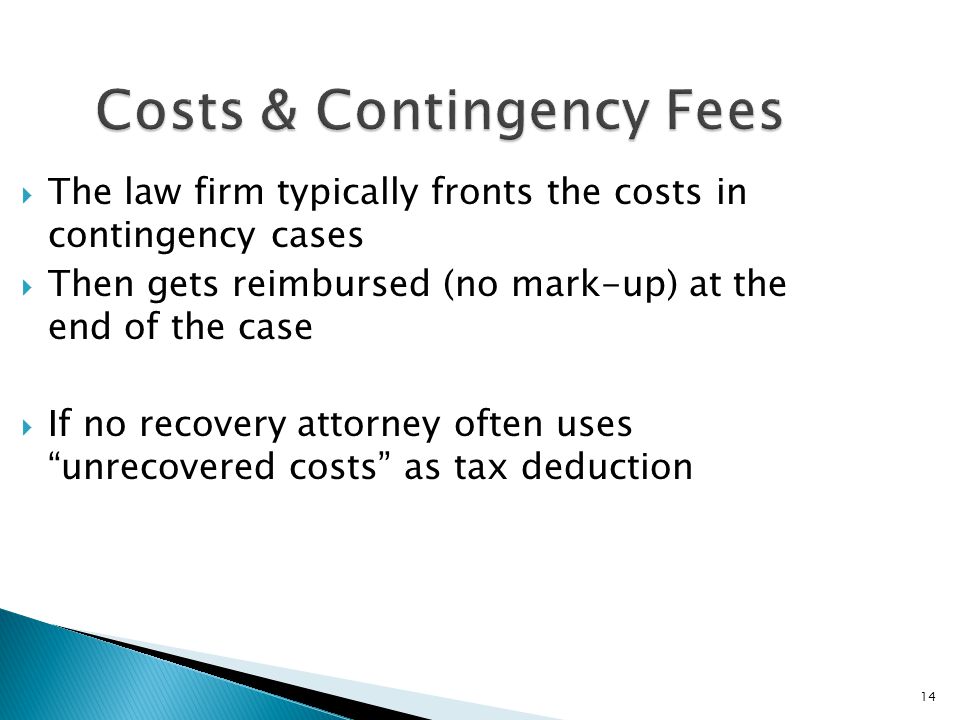14 Costs & Contingency Fees  The law firm typically fronts the costs in contingency cases  Then gets reimbursed (no mark-up) at the end of the case  If no recovery attorney often uses unrecovered costs as tax deduction