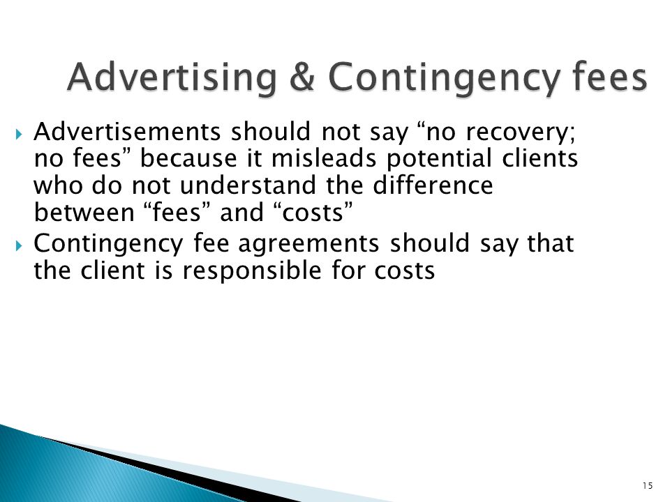 15 Advertising & Contingency fees  Advertisements should not say no recovery; no fees because it misleads potential clients who do not understand the difference between fees and costs  Contingency fee agreements should say that the client is responsible for costs
