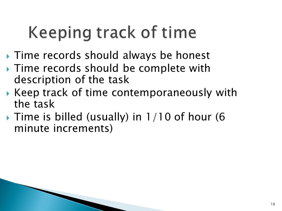 19 Keeping track of time  Time records should always be honest  Time records should be complete with description of the task  Keep track of time contemporaneously with the task  Time is billed (usually) in 1/10 of hour (6 minute increments)