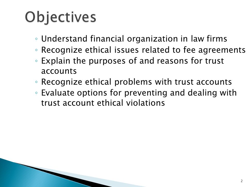 2 Objectives ◦ Understand financial organization in law firms ◦ Recognize ethical issues related to fee agreements ◦ Explain the purposes of and reasons for trust accounts ◦ Recognize ethical problems with trust accounts ◦ Evaluate options for preventing and dealing with trust account ethical violations