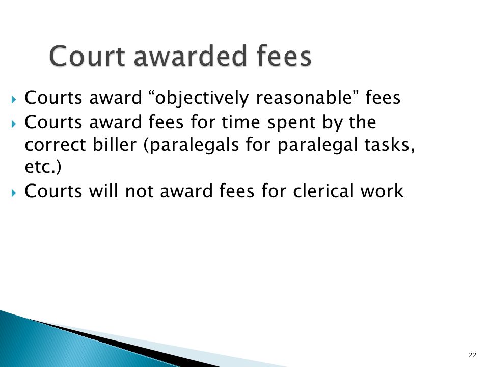 22 Court awarded fees  Courts award objectively reasonable fees  Courts award fees for time spent by the correct biller (paralegals for paralegal tasks, etc.)  Courts will not award fees for clerical work