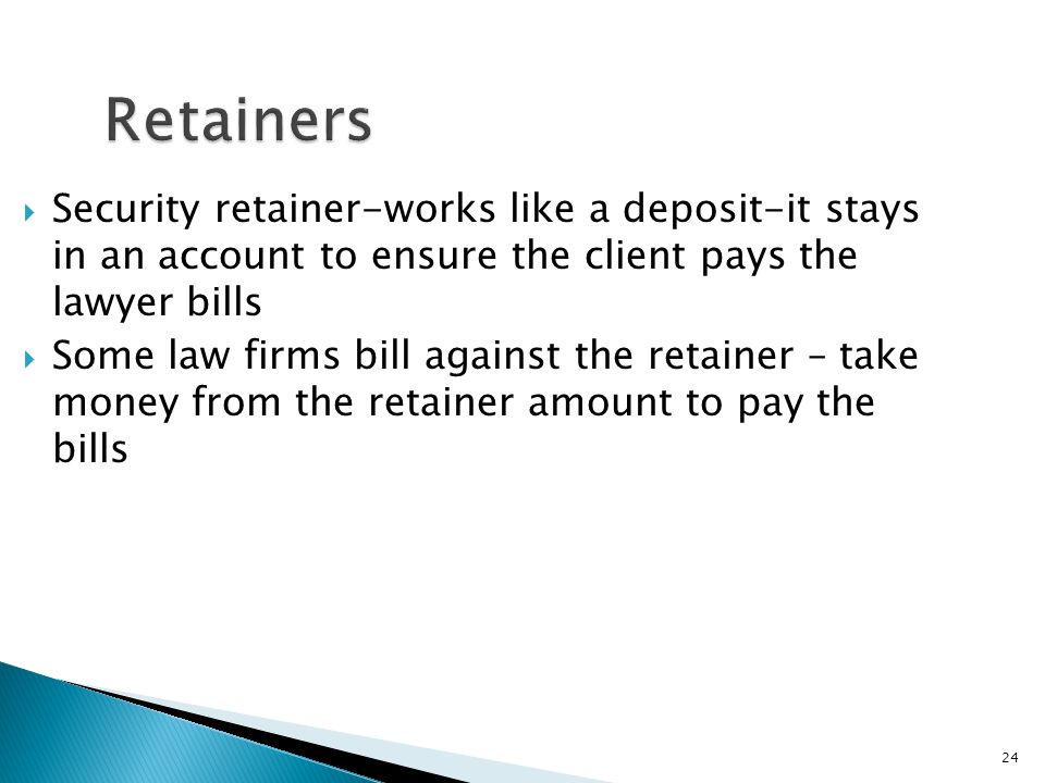 24 Retainers  Security retainer-works like a deposit-it stays in an account to ensure the client pays the lawyer bills  Some law firms bill against the retainer – take money from the retainer amount to pay the bills