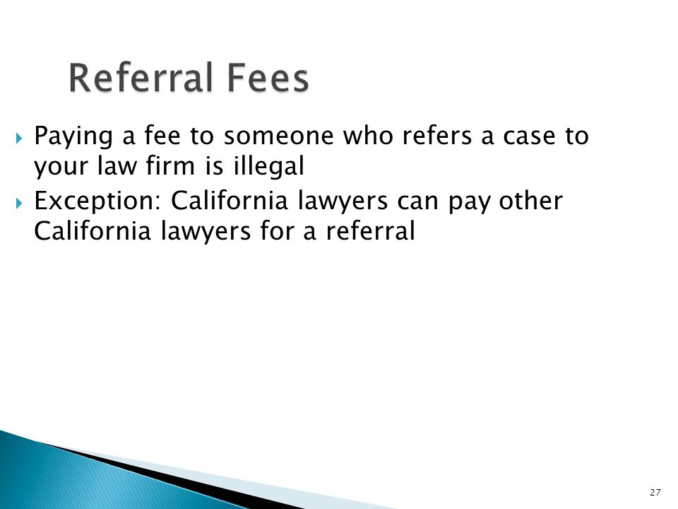 27 Referral Fees  Paying a fee to someone who refers a case to your law firm is illegal  Exception: California lawyers can pay other California lawyers for a referral