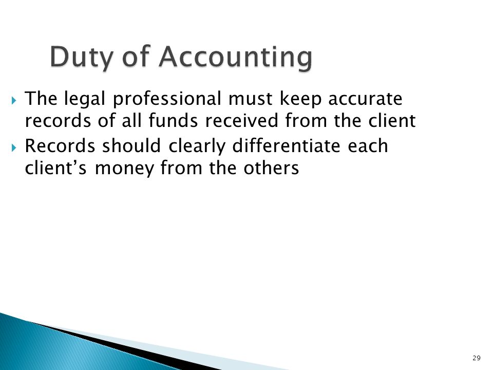 29 Duty of Accounting  The legal professional must keep accurate records of all funds received from the client  Records should clearly differentiate each client’s money from the others