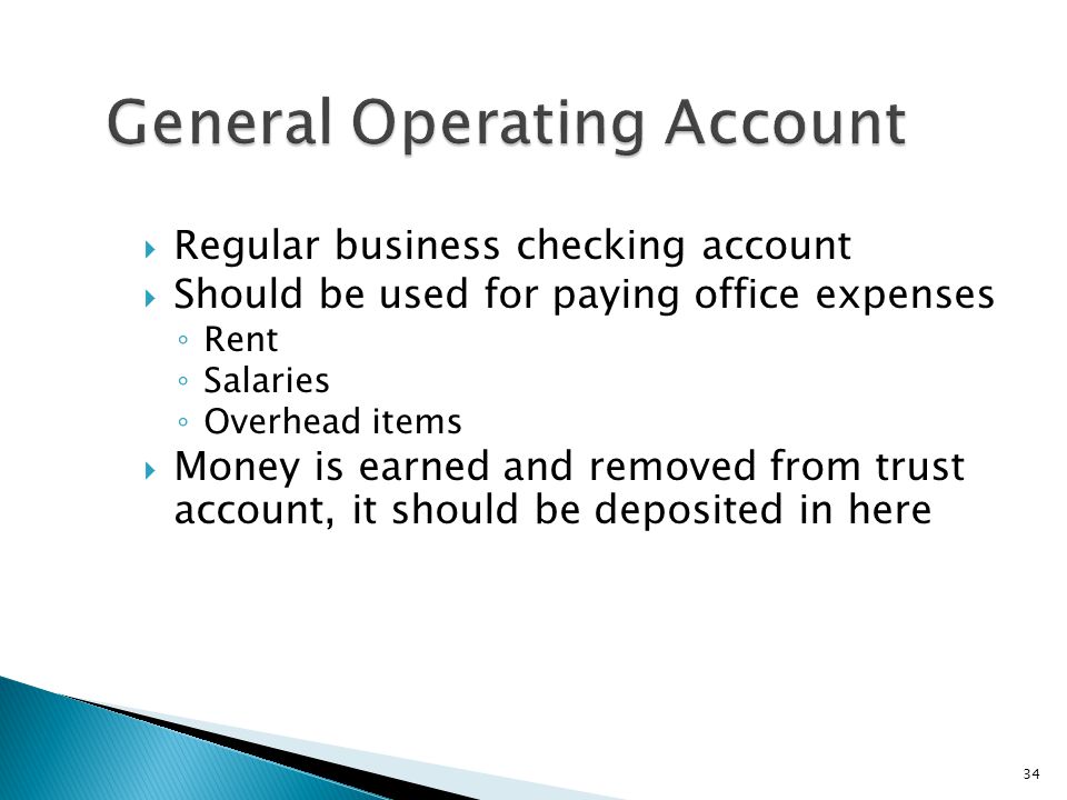 34 General Operating Account  Regular business checking account  Should be used for paying office expenses ◦ Rent ◦ Salaries ◦ Overhead items  Money is earned and removed from trust account, it should be deposited in here