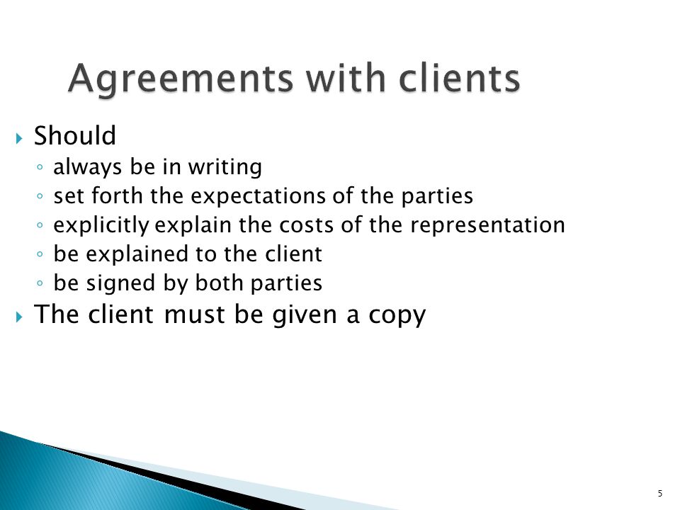 5 Agreements with clients  Should ◦ always be in writing ◦ set forth the expectations of the parties ◦ explicitly explain the costs of the representation ◦ be explained to the client ◦ be signed by both parties  The client must be given a copy