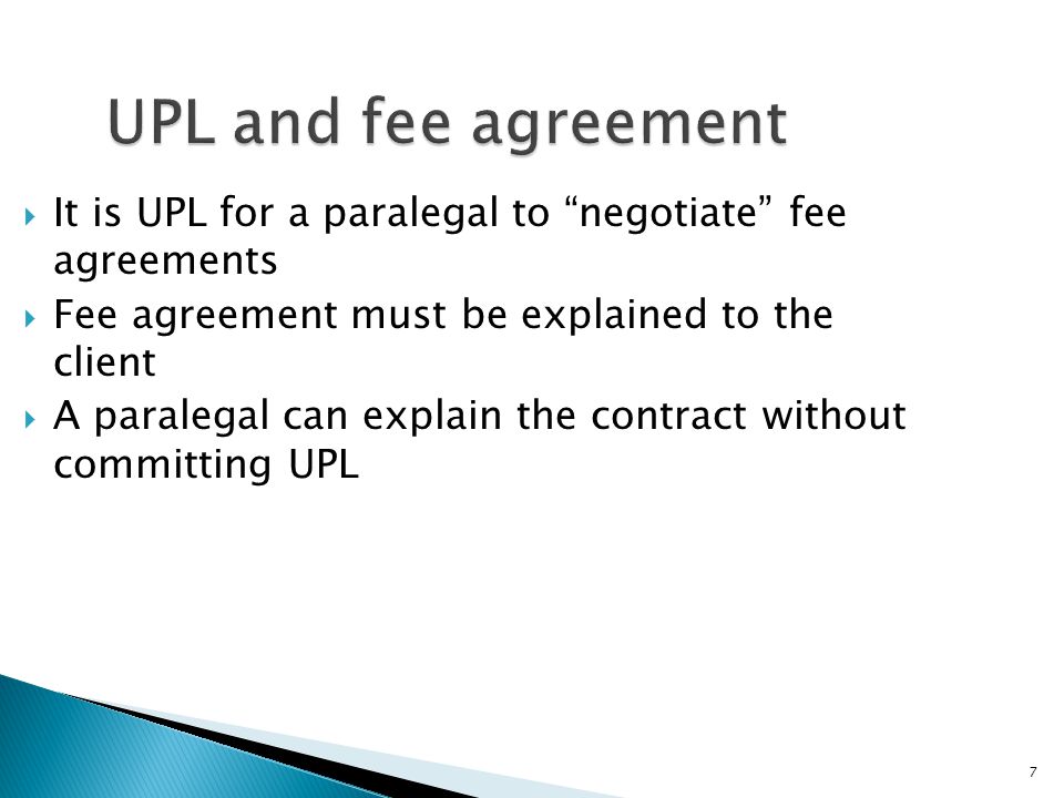 7 UPL and fee agreement  It is UPL for a paralegal to negotiate fee agreements  Fee agreement must be explained to the client  A paralegal can explain the contract without committing UPL