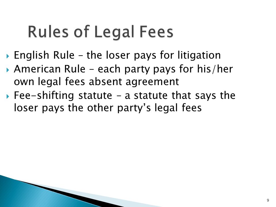 9 Rules of Legal Fees  English Rule – the loser pays for litigation  American Rule – each party pays for his/her own legal fees absent agreement  Fee-shifting statute – a statute that says the loser pays the other party’s legal fees